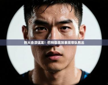 热火击溃猛龙！巴特勒高效表现带队胜出